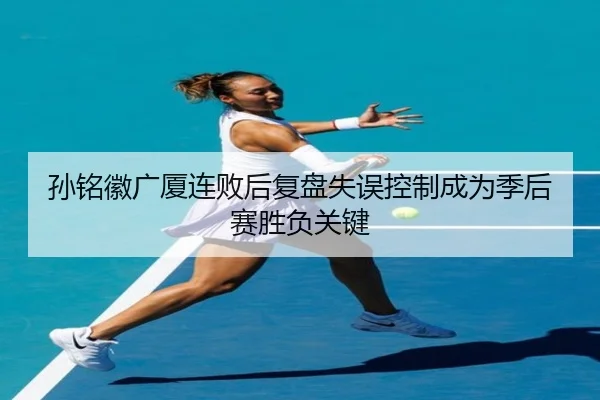 孙铭徽广厦连败后复盘失误控制成为季后赛胜负关键
